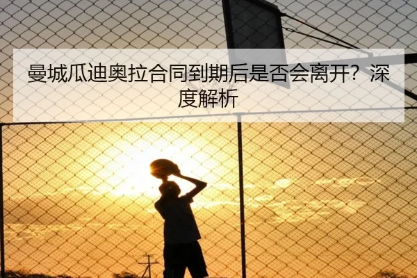 曼城瓜迪奥拉合同到期后是否会离开？深度解析